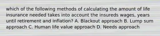 which of the following methods of calculating the amount of life insurance needed takes into account the insureds wages, years until retirement and inflation? A. Blackout approach B. Lump sum approach C. Human life value approach D. Needs approach