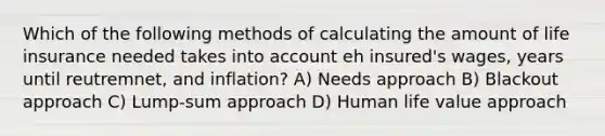 Which of the following methods of calculating the amount of life insurance needed takes into account eh insured's wages, years until reutremnet, and inflation? A) Needs approach B) Blackout approach C) Lump-sum approach D) Human life value approach