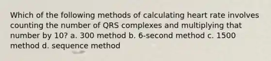 Which of the following methods of calculating heart rate involves counting the number of QRS complexes and multiplying that number by 10? a. 300 method b. 6-second method c. 1500 method d. sequence method