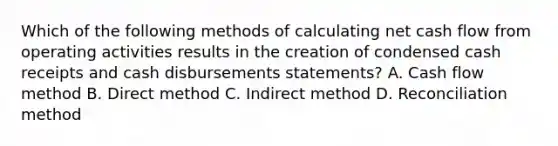 Which of the following methods of calculating net cash flow from operating activities results in the creation of condensed cash receipts and cash disbursements statements? A. Cash flow method B. Direct method C. Indirect method D. Reconciliation method