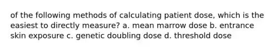 of the following methods of calculating patient dose, which is the easiest to directly measure? a. mean marrow dose b. entrance skin exposure c. genetic doubling dose d. threshold dose