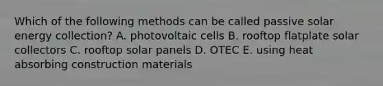 Which of the following methods can be called passive solar energy collection? A. photovoltaic cells B. rooftop flatplate solar collectors C. rooftop solar panels D. OTEC E. using heat absorbing construction materials