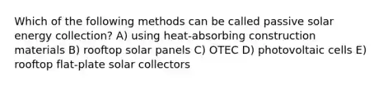 Which of the following methods can be called passive solar energy collection? A) using heat-absorbing construction materials B) rooftop solar panels C) OTEC D) photovoltaic cells E) rooftop flat-plate solar collectors