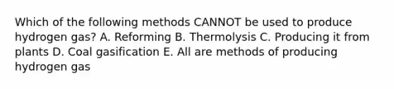 Which of the following methods CANNOT be used to produce hydrogen gas? A. Reforming B. Thermolysis C. Producing it from plants D. Coal gasification E. All are methods of producing hydrogen gas