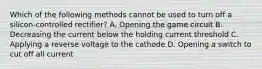 Which of the following methods cannot be used to turn off a silicon-controlled rectifier? A. Opening the game circuit B. Decreasing the current below the holding current threshold C. Applying a reverse voltage to the cathode D. Opening a switch to cut off all current