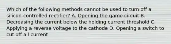 Which of the following methods cannot be used to turn off a silicon-controlled rectifier? A. Opening the game circuit B. Decreasing the current below the holding current threshold C. Applying a reverse voltage to the cathode D. Opening a switch to cut off all current