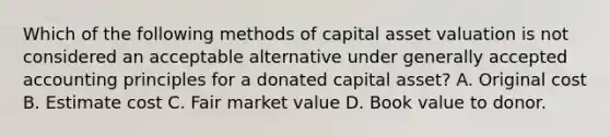 Which of the following methods of capital asset valuation is not considered an acceptable alternative under generally accepted accounting principles for a donated capital asset? A. Original cost B. Estimate cost C. Fair market value D. Book value to donor.