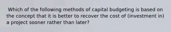 ​ Which of the following methods of capital budgeting is based on the concept that it is better to recover the cost of (investment in) a project sooner rather than later?