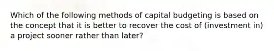 ​Which of the following methods of capital budgeting is based on the concept that it is better to recover the cost of (investment in) a project sooner rather than later?