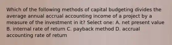 Which of the following methods of capital budgeting divides the average annual accrual accounting income of a project by a measure of the investment in it? Select one: A. net present value B. internal rate of return C. payback method D. accrual accounting rate of return