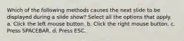 Which of the following methods causes the next slide to be displayed during a slide show? Select all the options that apply. a. Click the left mouse button. b. Click the right mouse button. c. Press SPACEBAR. d. Press ESC.