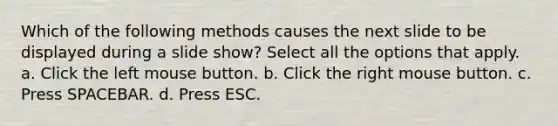 Which of the following methods causes the next slide to be displayed during a slide show? Select all the options that apply. a. Click the left mouse button. b. Click the right mouse button. c. Press SPACEBAR. d. Press ESC.