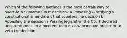 Which of the following methods is the most certain way to override a Supreme Court decision? a Proposing & ratifying a constitutional amendment that counters the decision b Appealing the decision c Passing legislation the Court declared unconstitutional in a different form d Convincing the president to veto the decision