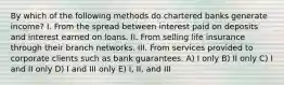 By which of the following methods do chartered banks generate income? I. From the spread between interest paid on deposits and interest earned on loans. II. From selling life insurance through their branch networks. III. From services provided to corporate clients such as bank guarantees. A) I only B) II only C) I and II only D) I and III only E) I, II, and III