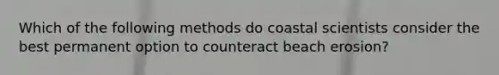 Which of the following methods do coastal scientists consider the best permanent option to counteract beach erosion?