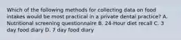 Which of the following methods for collecting data on food intakes would be most practical in a private dental practice? A. Nutritional screening questionnaire B. 24-Hour diet recall C. 3 day food diary D. 7 day food diary