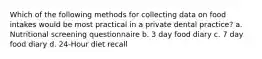 Which of the following methods for collecting data on food intakes would be most practical in a private dental practice? a. Nutritional screening questionnaire b. 3 day food diary c. 7 day food diary d. 24-Hour diet recall