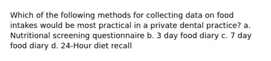 Which of the following methods for collecting data on food intakes would be most practical in a private dental practice? a. Nutritional screening questionnaire b. 3 day food diary c. 7 day food diary d. 24-Hour diet recall