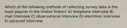 Which of the following methods of collecting survey data is the least popular in the United States? A) telephone interview B) mail interview C) observational interview D) electronic interview E) personal interview