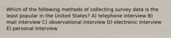 Which of the following methods of collecting survey data is the least popular in the United States? A) telephone interview B) mail interview C) observational interview D) electronic interview E) personal interview