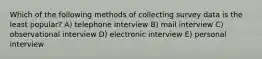 Which of the following methods of collecting survey data is the least popular? A) telephone interview B) mail interview C) observational interview D) electronic interview E) personal interview