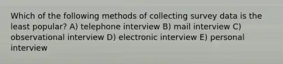 Which of the following methods of collecting survey data is the least popular? A) telephone interview B) mail interview C) observational interview D) electronic interview E) personal interview