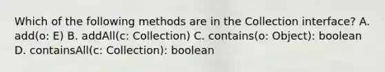 Which of the following methods are in the Collection interface? A. add(o: E) B. addAll(c: Collection ) C. contains(o: Object): boolean D. containsAll(c: Collection ): boolean