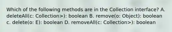 Which of the following methods are in the Collection interface? A. deleteAll(c: Collection>): boolean B. remove(o: Object): boolean c. delete(o: E): boolean D. removeAll(c: Collection>): boolean