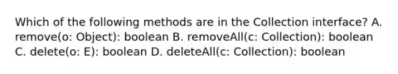 Which of the following methods are in the Collection interface? A. remove(o: Object): boolean B. removeAll(c: Collection ): boolean C. delete(o: E): boolean D. deleteAll(c: Collection ): boolean