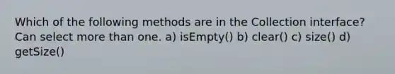 Which of the following methods are in the Collection interface? Can select more than one. a) isEmpty() b) clear() c) size() d) getSize()