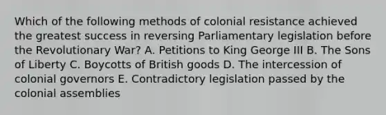 Which of the following methods of colonial resistance achieved the greatest success in reversing Parliamentary legislation before the Revolutionary War? A. Petitions to King George III B. The Sons of Liberty C. Boycotts of British goods D. The intercession of colonial governors E. Contradictory legislation passed by the colonial assemblies