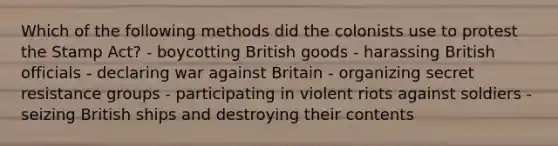 Which of the following methods did the colonists use to protest the Stamp Act? - boycotting British goods - harassing British officials - declaring war against Britain - organizing secret resistance groups - participating in violent riots against soldiers - seizing British ships and destroying their contents