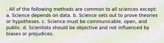 . All of the following methods are common to all sciences except: a. Science depends on data. b. Science sets out to prove theories or hypotheses. c. Science must be communicable, open, and public. d. Scientists should be objective and not influenced by biases or prejudices.