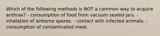 Which of the following methods is NOT a common way to acquire anthrax? - consumption of food from vacuum sealed jars. - inhalation of airborne spores. - contact with infected animals. - consumption of contaminated meat.