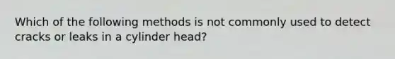 Which of the following methods is not commonly used to detect cracks or leaks in a cylinder head?