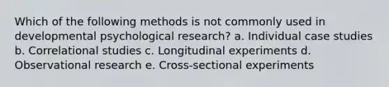 Which of the following methods is not commonly used in developmental psychological research? a. Individual case studies b. Correlational studies c. Longitudinal experiments d. Observational research e. Cross-sectional experiments