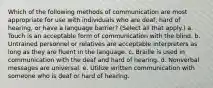 Which of the following methods of communication are most appropriate for use with individuals who are deaf, hard of hearing, or have a language barrier? (Select all that apply.) a. Touch is an acceptable form of communication with the blind. b. Untrained personnel or relatives are acceptable interpreters as long as they are fluent in the language. c. Braille is used in communication with the deaf and hard of hearing. d. Nonverbal messages are universal. e. Utilize written communication with someone who is deaf or hard of hearing.