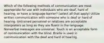 Which of the following methods of communication are most appropriate for use with individuals who are deaf, hard of hearing, or have a language barrier? (select all that apply) Utilize written communication with someone who is deaf or hard of hearing. Untrained personnel or relatives are acceptable interpreters as long as they are fluent in the language. Nonverbal messages are universal. Touch is an acceptable form of communication with the blind. Braille is used in communication with the deaf and hard of hearing.