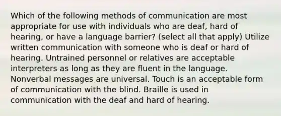 Which of the following methods of communication are most appropriate for use with individuals who are deaf, hard of hearing, or have a language barrier? (select all that apply) Utilize written communication with someone who is deaf or hard of hearing. Untrained personnel or relatives are acceptable interpreters as long as they are fluent in the language. Nonverbal messages are universal. Touch is an acceptable form of communication with the blind. Braille is used in communication with the deaf and hard of hearing.