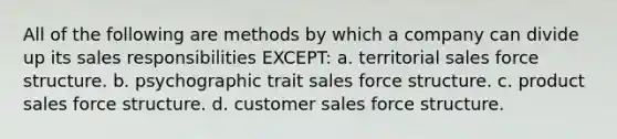 All of the following are methods by which a company can divide up its sales responsibilities EXCEPT: a. territorial sales force structure. b. psychographic trait sales force structure. c. product sales force structure. d. customer sales force structure.