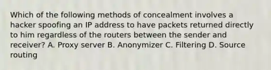 Which of the following methods of concealment involves a hacker spoofing an IP address to have packets returned directly to him regardless of the routers between the sender and receiver? A. Proxy server B. Anonymizer C. Filtering D. Source routing