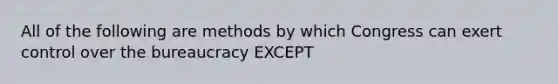 All of the following are methods by which Congress can exert control over the bureaucracy EXCEPT