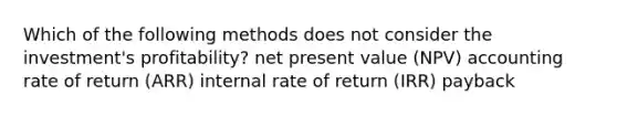 Which of the following methods does not consider the investment's profitability? net present value (NPV) accounting rate of return (ARR) internal rate of return (IRR) payback