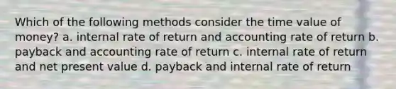 Which of the following methods consider the time value of money? a. internal rate of return and accounting rate of return b. payback and accounting rate of return c. internal rate of return and net present value d. payback and internal rate of return