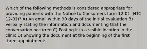 Which of the following methods is considered appropriate for providing patients with the Notice to Consumers form 12-01 (NTC 12-01)? A) An email within 30 days of the initial evaluation B) Verbally stating the information and documenting that the conversation occurred C) Posting it in a visible location in the clinic D) Showing the document at the beginning of the first three appointments