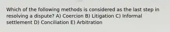 Which of the following methods is considered as the last step in resolving a dispute? A) Coercion B) Litigation C) Informal settlement D) Conciliation E) Arbitration