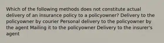 Which of the following methods does not constitute actual delivery of an insurance policy to a policyowner? Delivery to the policyowner by courier Personal delivery to the policyowner by the agent Mailing it to the policyowner Delivery to the insurer's agent