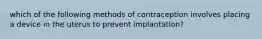 which of the following methods of contraception involves placing a device in the uterus to prevent implantation?