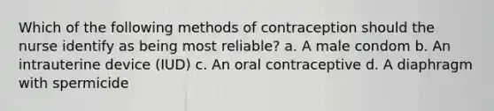 Which of the following methods of contraception should the nurse identify as being most reliable? a. A male condom b. An intrauterine device (IUD) c. An oral contraceptive d. A diaphragm with spermicide