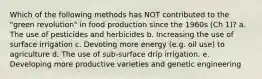 Which of the following methods has NOT contributed to the "green revolution" in food production since the 1960s (Ch 1)? a. The use of pesticides and herbicides b. Increasing the use of surface irrigation c. Devoting more energy (e.g. oil use) to agriculture d. The use of sub-surface drip irrigation. e. Developing more productive varieties and genetic engineering